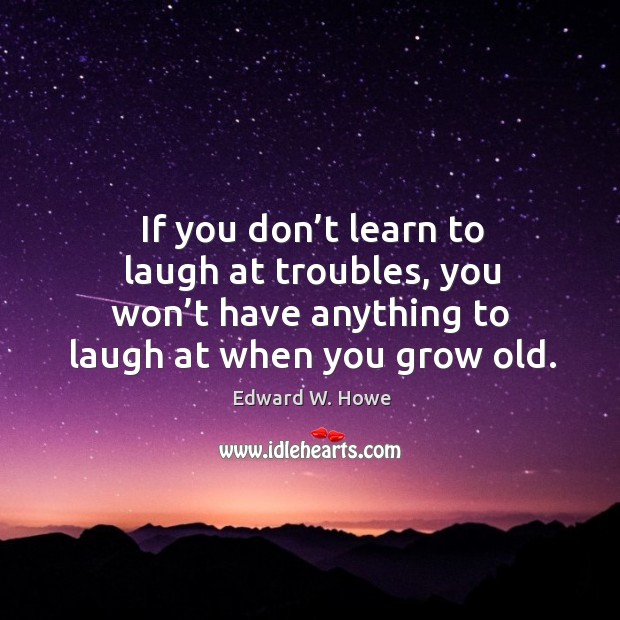 If you don’t learn to laugh at troubles, you won’t have anything to laugh at when you grow old. Edward W. Howe Picture Quote