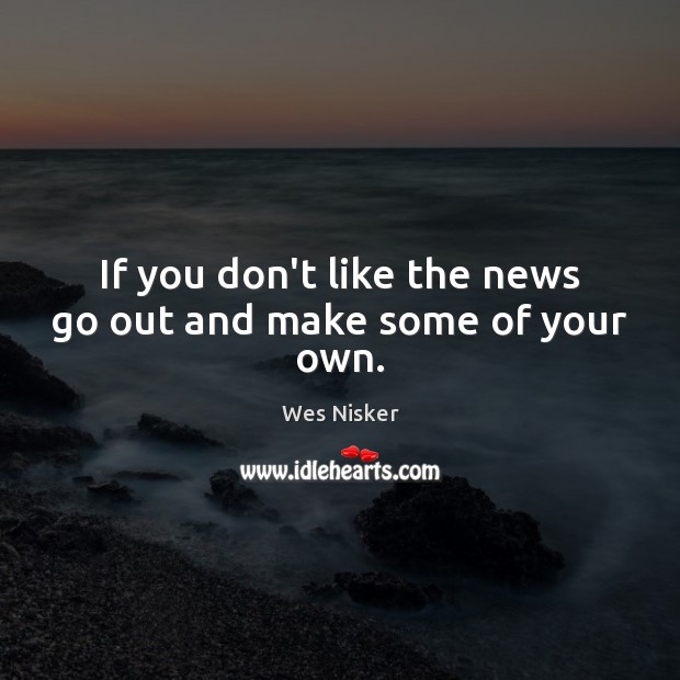 If you don’t like the news go out and make some of your own. Image