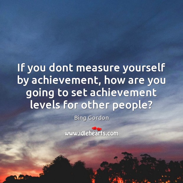 If you dont measure yourself by achievement, how are you going to Bing Gordon Picture Quote
