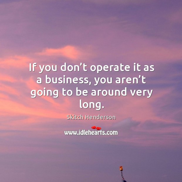 If you don’t operate it as a business, you aren’t going to be around very long. Skitch Henderson Picture Quote