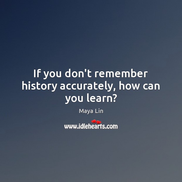 If you don’t remember history accurately, how can you learn? Maya Lin Picture Quote