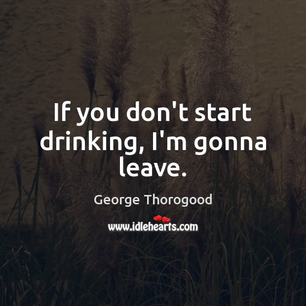 If you don’t start drinking, I’m gonna leave. George Thorogood Picture Quote