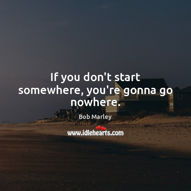 If you don’t start somewhere, you’re gonna go nowhere. Bob Marley Picture Quote