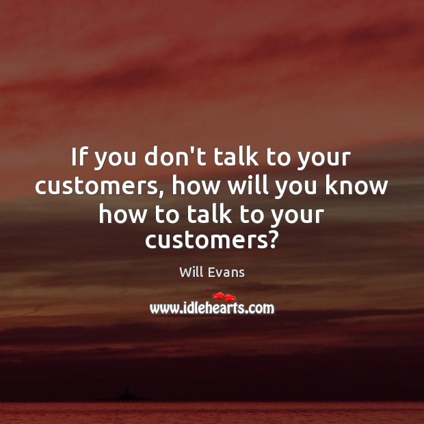 If you don’t talk to your customers, how will you know how to talk to your customers? Will Evans Picture Quote
