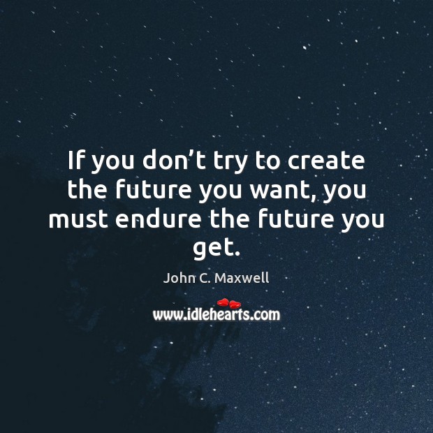 If you don’t try to create the future you want, you must endure the future you get. Image