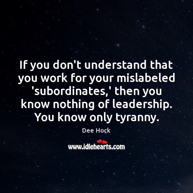 If you don’t understand that you work for your mislabeled ‘subordinates,’ Dee Hock Picture Quote