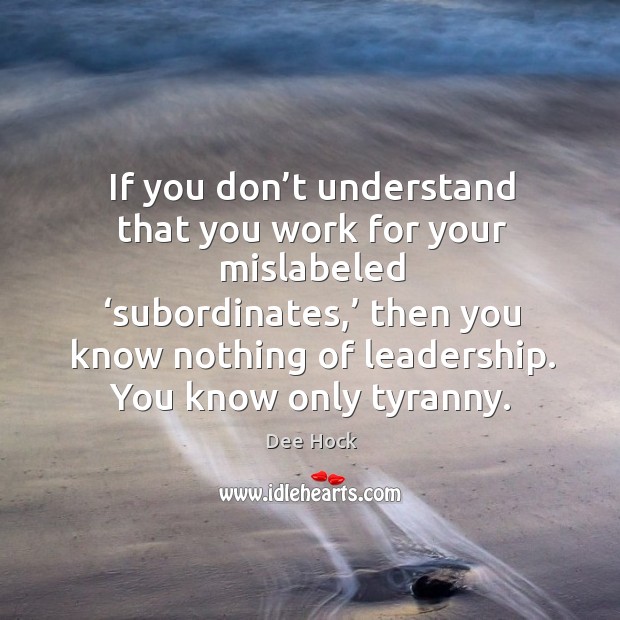 If you don’t understand that you work for your mislabeled ‘subordinates,’ Dee Hock Picture Quote