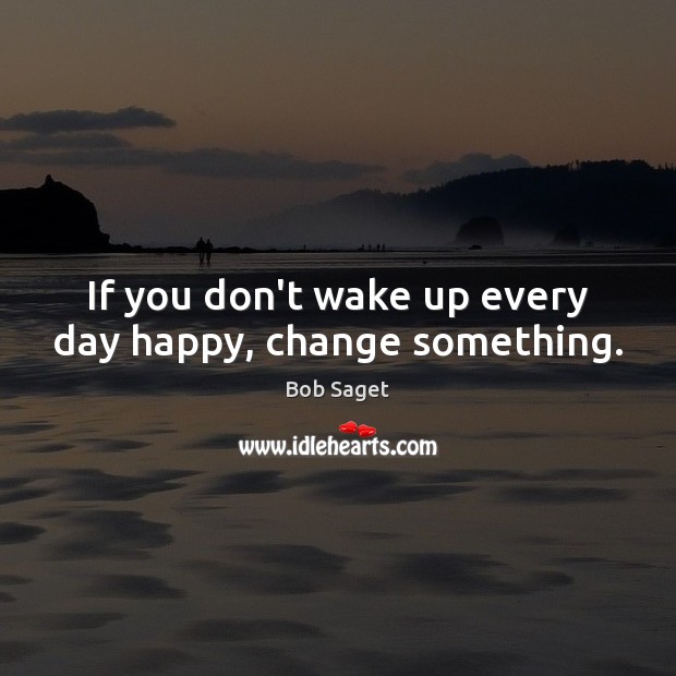 If you don’t wake up every day happy, change something. Image