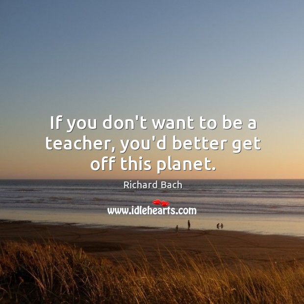 If you don’t want to be a teacher, you’d better get off this planet. Richard Bach Picture Quote