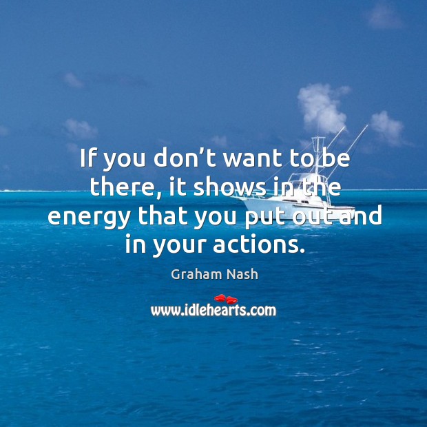 If you don’t want to be there, it shows in the energy that you put out and in your actions. Graham Nash Picture Quote