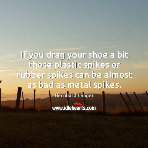 If you drag your shoe a bit those plastic spikes or rubber spikes can be almost as bad as metal spikes. Bernhard Langer Picture Quote