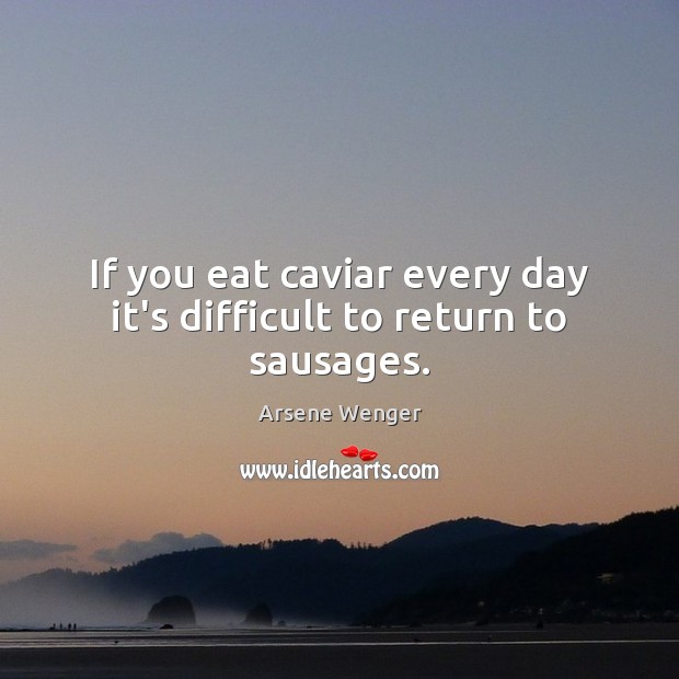 If you eat caviar every day it’s difficult to return to sausages. Arsene Wenger Picture Quote