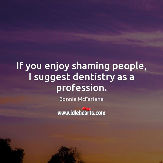 If you enjoy shaming people, I suggest dentistry as a profession. Image