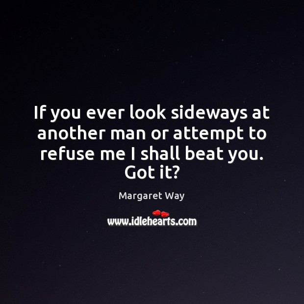 If you ever look sideways at another man or attempt to refuse me I shall beat you. Got it? Margaret Way Picture Quote