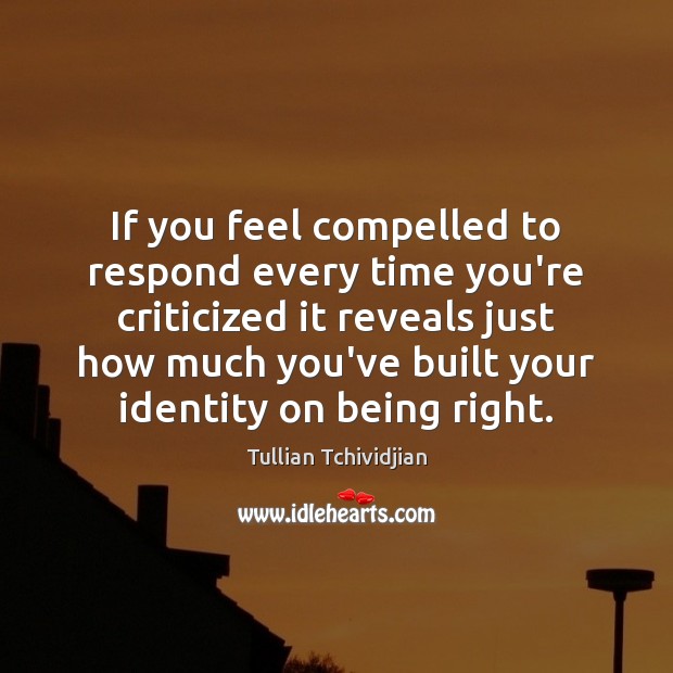 If you feel compelled to respond every time you’re criticized it reveals 