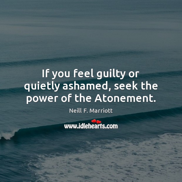 If you feel guilty or quietly ashamed, seek the power of the Atonement. Neill F. Marriott Picture Quote