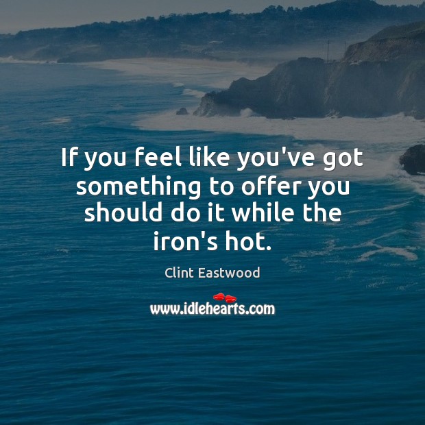 If you feel like you’ve got something to offer you should do it while the iron’s hot. Clint Eastwood Picture Quote