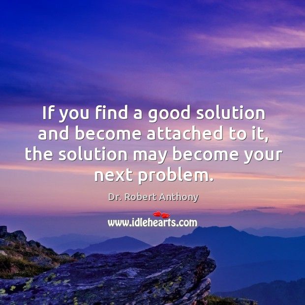 If you find a good solution and become attached to it, the solution may become your next problem. Dr. Robert Anthony Picture Quote