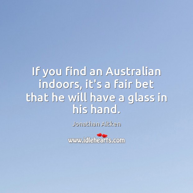 If you find an Australian indoors, it’s a fair bet that he will have a glass in his hand. Jonathan Aitken Picture Quote