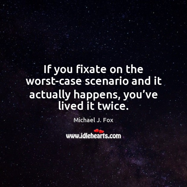 If you fixate on the worst-case scenario and it actually happens, you’ve lived it twice. Michael J. Fox Picture Quote