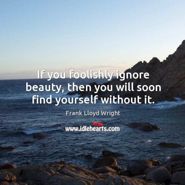 If you foolishly ignore beauty, then you will soon find yourself without it. Frank Lloyd Wright Picture Quote