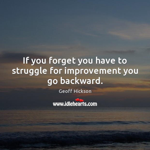 If you forget you have to struggle for improvement you go backward. 