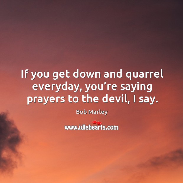 If you get down and quarrel everyday, you’re saying prayers to the devil, I say. Bob Marley Picture Quote
