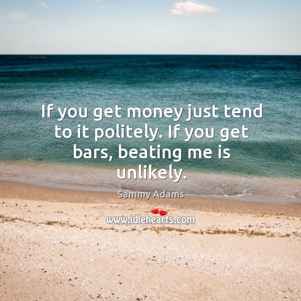 If you get money just tend to it politely. If you get bars, beating me is unlikely. Image