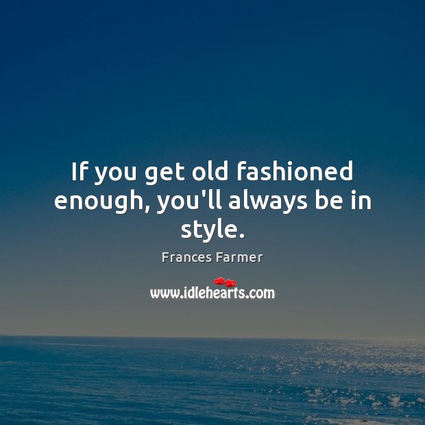 If you get old fashioned enough, you’ll always be in style. 