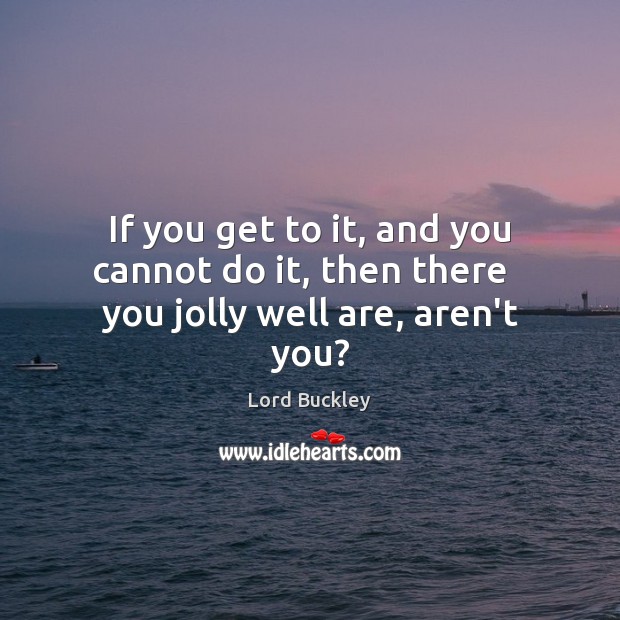 If you get to it, and you cannot do it, then there   you jolly well are, aren’t you? Lord Buckley Picture Quote