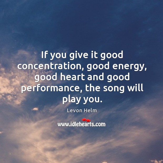 If you give it good concentration, good energy, good heart and good performance, the song will play you. Levon Helm Picture Quote