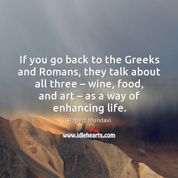 If you go back to the greeks and romans, they talk about all three – wine, food, and art – as a way of enhancing life. Robert Mondavi Picture Quote