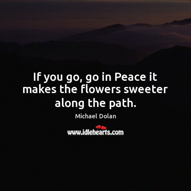 If you go, go in Peace it makes the flowers sweeter along the path. Michael Dolan Picture Quote