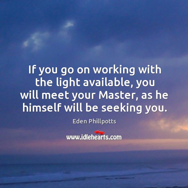 If you go on working with the light available, you will meet your master, as he himself will be seeking you. Eden Phillpotts Picture Quote