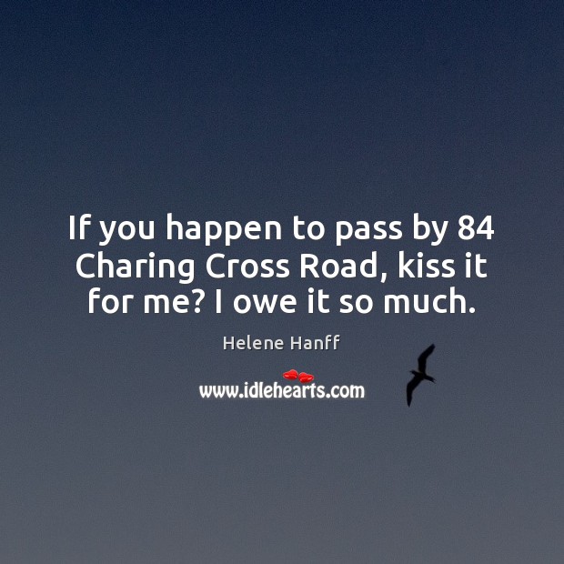 If you happen to pass by 84 Charing Cross Road, kiss it for me? I owe it so much. Helene Hanff Picture Quote