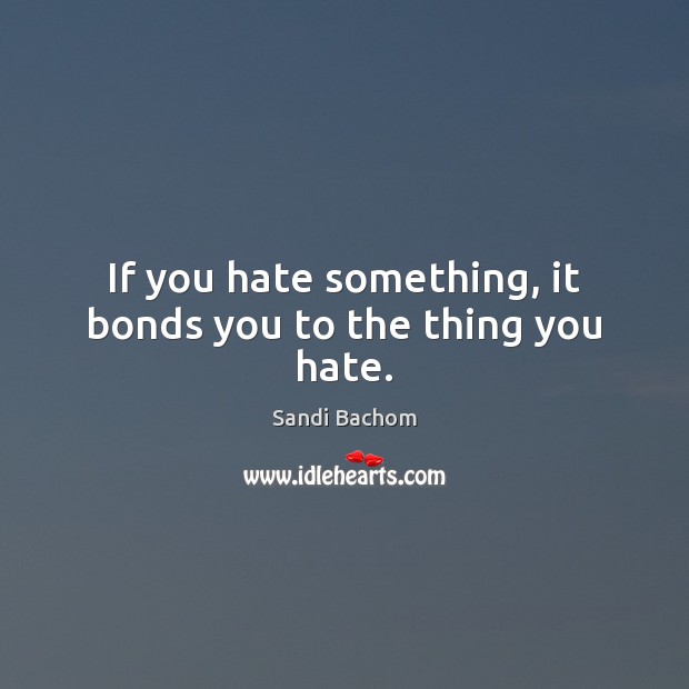 If you hate something, it bonds you to the thing you hate. Sandi Bachom Picture Quote