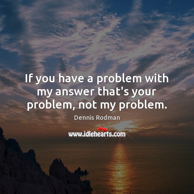 If you have a problem with my answer that’s your problem, not my problem. Image