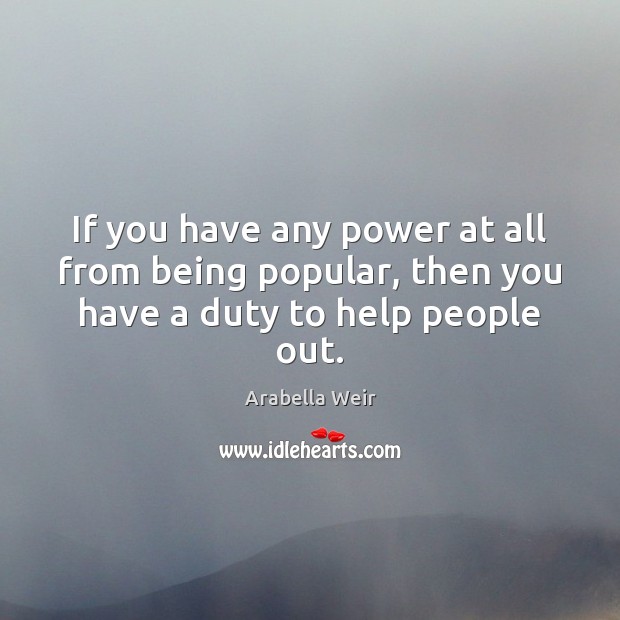 If you have any power at all from being popular, then you have a duty to help people out. Arabella Weir Picture Quote