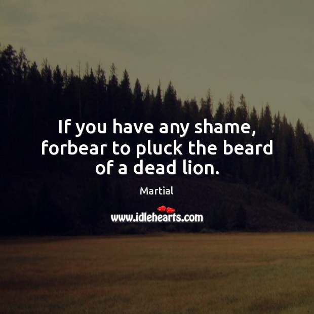 If you have any shame, forbear to pluck the beard of a dead lion. Martial Picture Quote