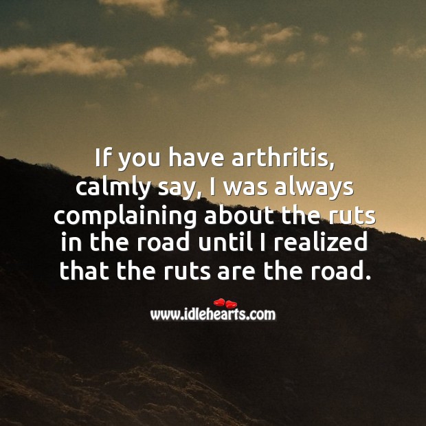 If you have arthritis, calmly say, I was always complaining about the ruts in the road until I realized that the ruts are the road. 