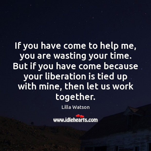 If you have come to help me, you are wasting your time. Lilla Watson Picture Quote