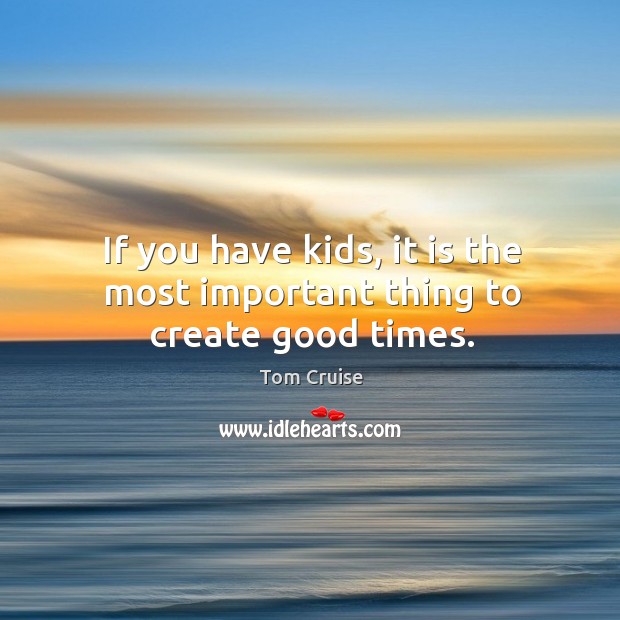 If you have kids, it is the most important thing to create good times. Tom Cruise Picture Quote