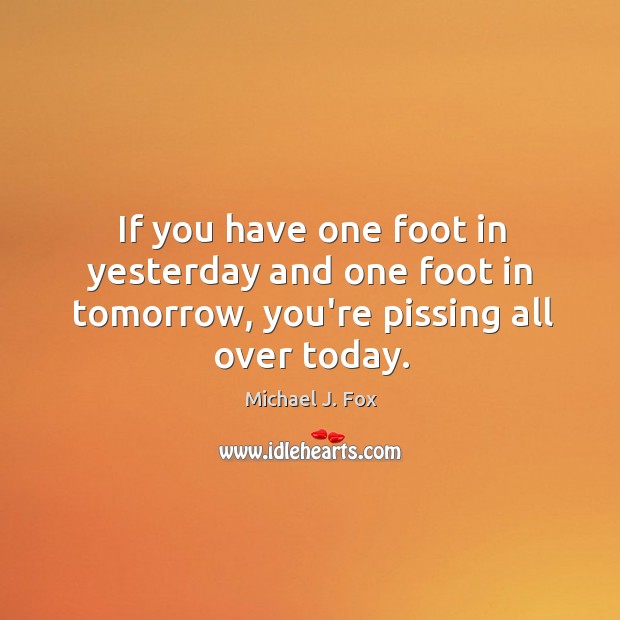 If you have one foot in yesterday and one foot in tomorrow, you’re pissing all over today. Michael J. Fox Picture Quote