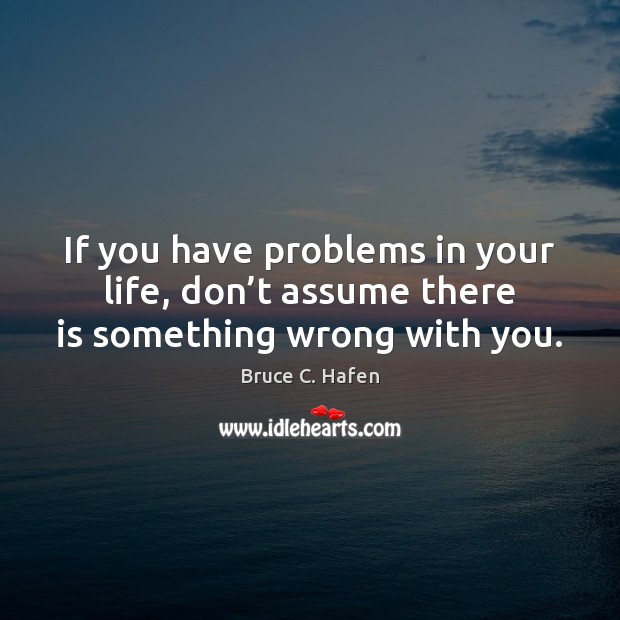 If you have problems in your life, don’t assume there is something wrong with you. Bruce C. Hafen Picture Quote