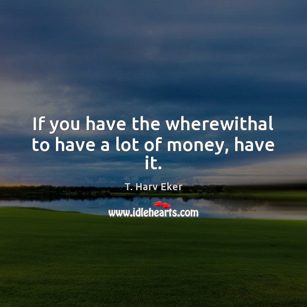 If you have the wherewithal to have a lot of money, have it. T. Harv Eker Picture Quote