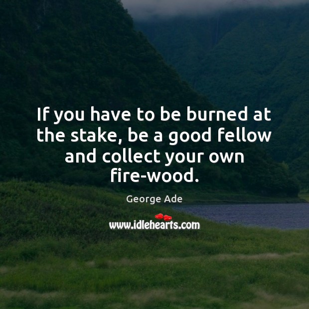 If you have to be burned at the stake, be a good fellow and collect your own fire-wood. George Ade Picture Quote