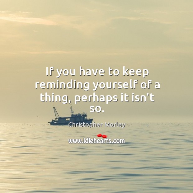 If you have to keep reminding yourself of a thing, perhaps it isn’t so. Christopher Morley Picture Quote
