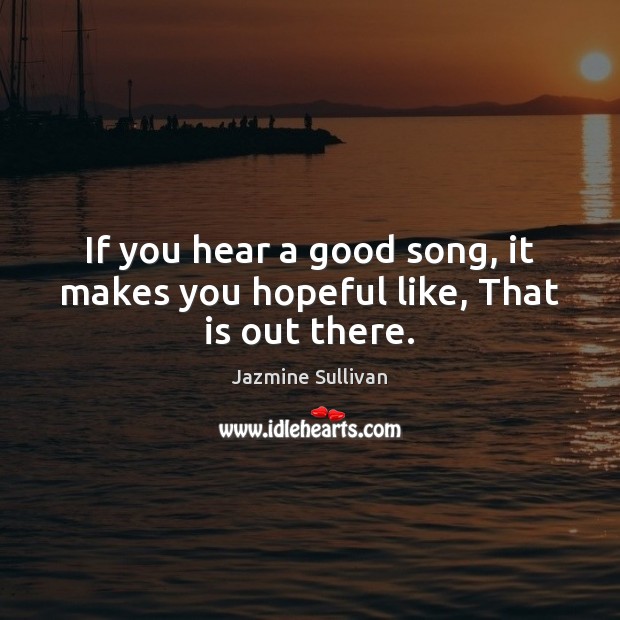 If you hear a good song, it makes you hopeful like, That is out there. Image