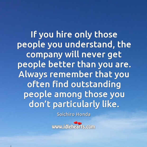 If you hire only those people you understand, the company will never get people better than you are. Soichiro Honda Picture Quote