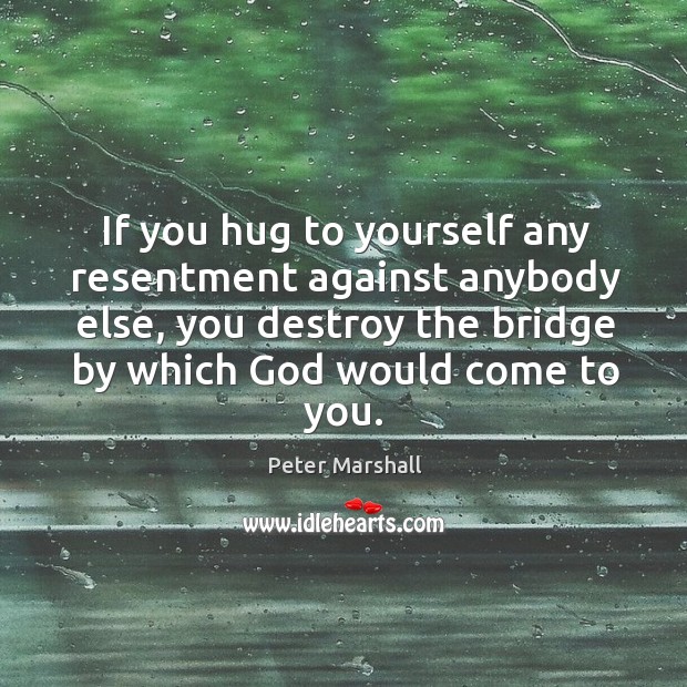 If you hug to yourself any resentment against anybody else, you destroy the bridge by which God would come to you. Peter Marshall Picture Quote